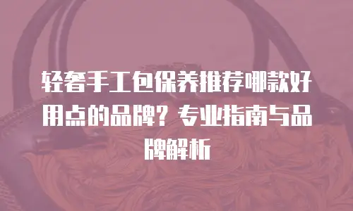 轻奢手工包保养推荐哪款好用点的品牌？专业指南与品牌解析