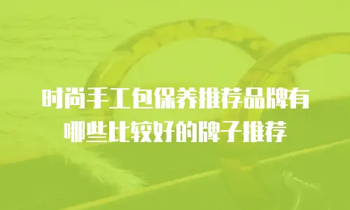时尚手工包保养推荐品牌有哪些比较好的牌子推荐