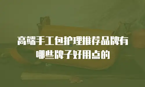 高端手工包护理推荐品牌有哪些牌子好用点的