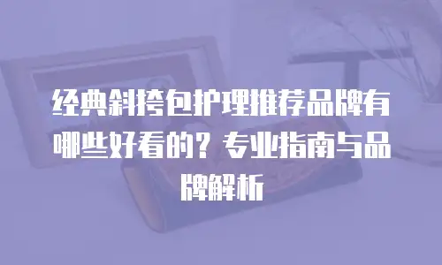 经典斜挎包护理推荐品牌有哪些好看的？专业指南与品牌解析