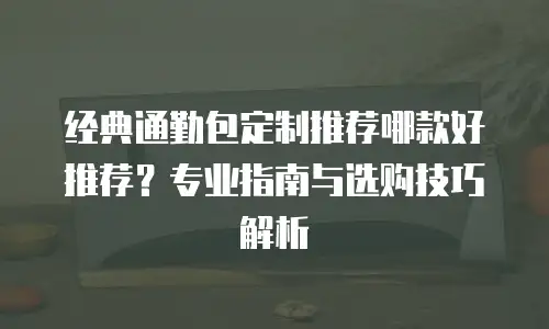 经典通勤包定制推荐哪款好推荐？专业指南与选购技巧解析