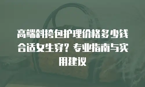 高端斜挎包护理价格多少钱合适女生穿？专业指南与实用建议