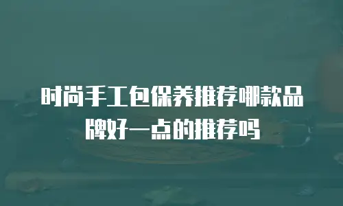 时尚手工包保养推荐哪款品牌好一点的推荐吗