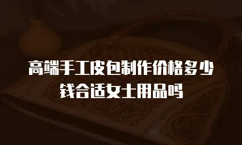 高端手工皮包制作价格多少钱合适女士用品吗
