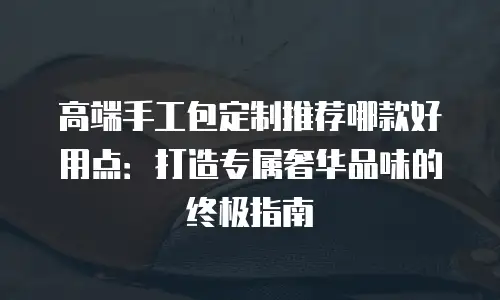 高端手工包定制推荐哪款好用点：打造专属奢华品味的终极指南
