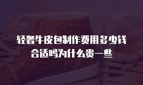 轻奢牛皮包制作费用多少钱合适吗为什么贵一些
