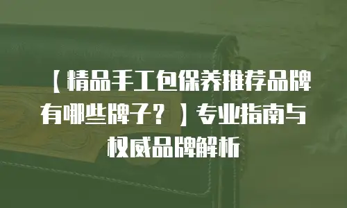 【精品手工包保养推荐品牌有哪些牌子？】专业指南与权威品牌解析