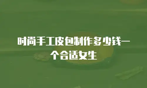 时尚手工皮包制作多少钱一个合适女生