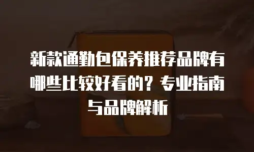 新款通勤包保养推荐品牌有哪些比较好看的？专业指南与品牌解析