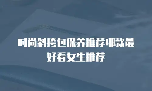 时尚斜挎包保养推荐哪款最好看女生推荐