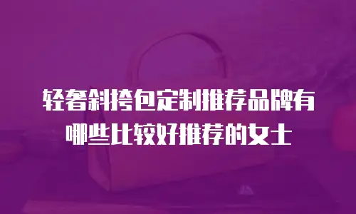 轻奢斜挎包定制推荐品牌有哪些比较好推荐的女士