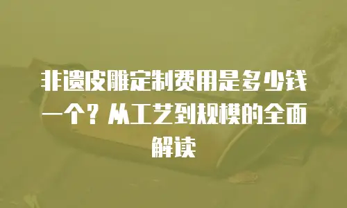 非遗皮雕定制费用是多少钱一个？从工艺到规模的全面解读  