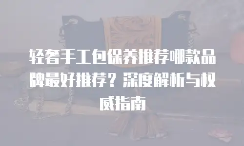 轻奢手工包保养推荐哪款品牌最好推荐？深度解析与权威指南