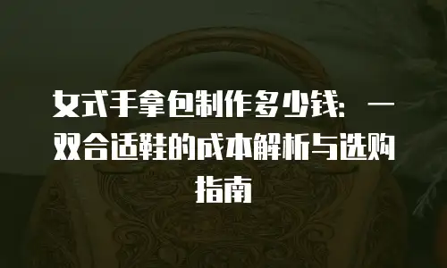 女式手拿包制作多少钱：一双合适鞋的成本解析与选购指南