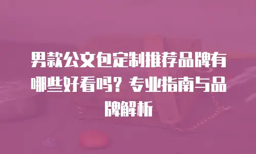 男款公文包定制推荐品牌有哪些好看吗？专业指南与品牌解析
