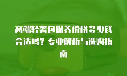 高端轻奢包保养价格多少钱合适吗？专业解析与选购指南