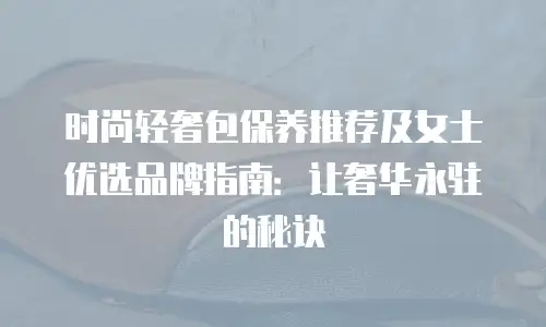 时尚轻奢包保养推荐及女士优选品牌指南：让奢华永驻的秘诀