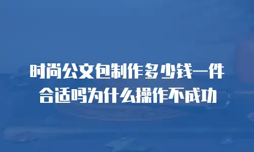 时尚公文包制作多少钱一件合适吗为什么操作不成功