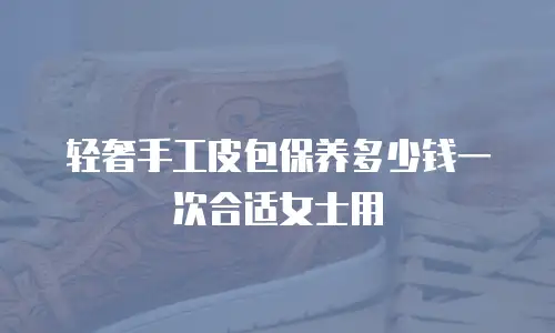 轻奢手工皮包保养多少钱一次合适女士用