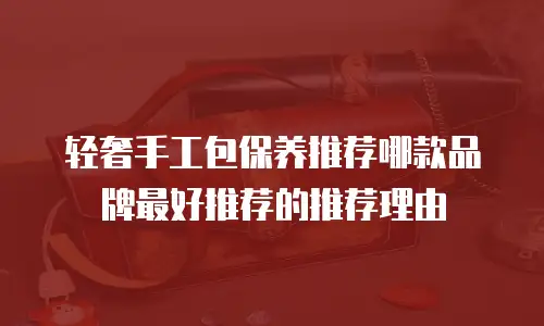 轻奢手工包保养推荐哪款品牌最好推荐的推荐理由