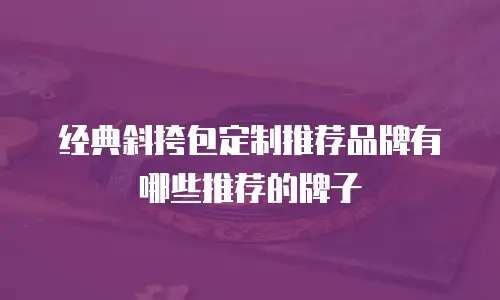 经典斜挎包定制推荐品牌有哪些推荐的牌子