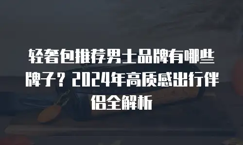 轻奢包推荐男士品牌有哪些牌子？2024年高质感出行伴侣全解析