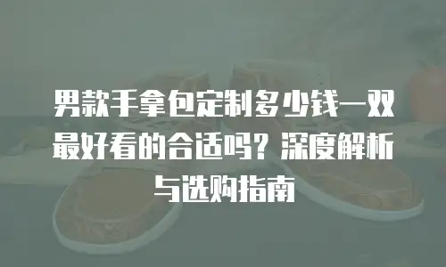 男款手拿包定制多少钱一双最好看的合适吗？深度解析与选购指南