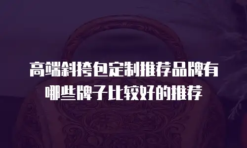 高端斜挎包定制推荐品牌有哪些牌子比较好的推荐