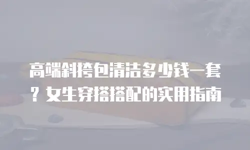 高端斜挎包清洁多少钱一套？女生穿搭搭配的实用指南