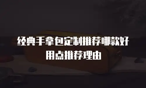 经典手拿包定制推荐哪款好用点推荐理由