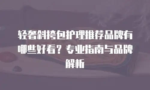 轻奢斜挎包护理推荐品牌有哪些好看？专业指南与品牌解析