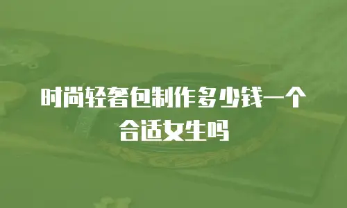 时尚轻奢包制作多少钱一个合适女生吗