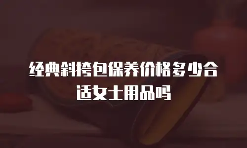 经典斜挎包保养价格多少合适女士用品吗