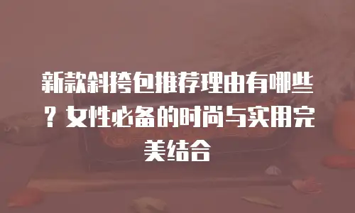 新款斜挎包推荐理由有哪些？女性必备的时尚与实用完美结合 