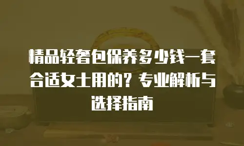精品轻奢包保养多少钱一套合适女士用的？专业解析与选择指南
