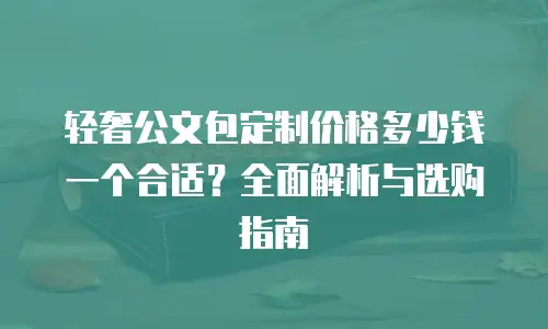 轻奢公文包定制价格多少钱一个合适？全面解析与选购指南