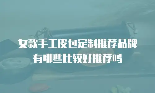 女款手工皮包定制推荐品牌有哪些比较好推荐吗