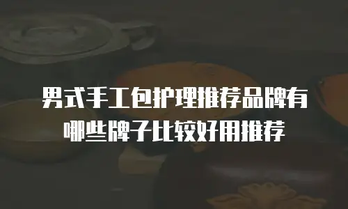 男式手工包护理推荐品牌有哪些牌子比较好用推荐