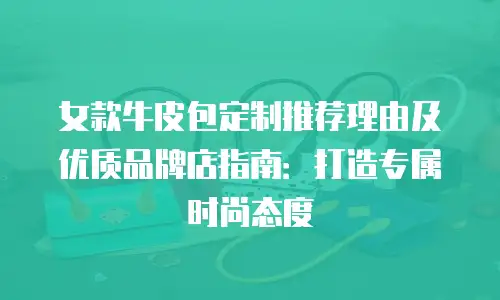 女款牛皮包定制推荐理由及优质品牌店指南：打造专属时尚态度