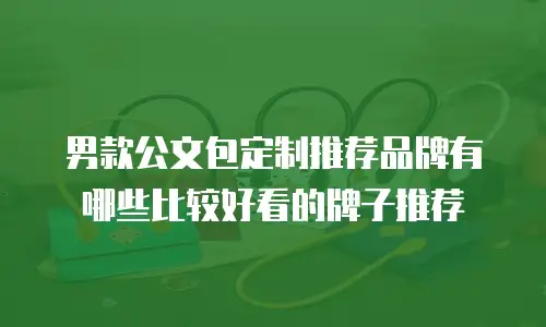 男款公文包定制推荐品牌有哪些比较好看的牌子推荐