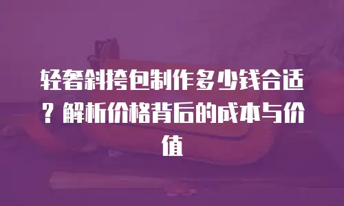 轻奢斜挎包制作多少钱合适？解析价格背后的成本与价值
