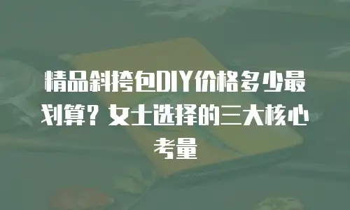 精品斜挎包DIY价格多少最划算？女士选择的三大核心考量