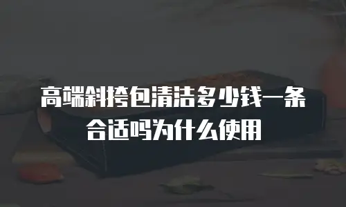 高端斜挎包清洁多少钱一条合适吗为什么使用