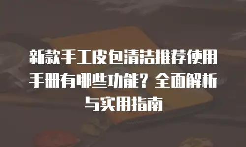 新款手工皮包清洁推荐使用手册有哪些功能？全面解析与实用指南