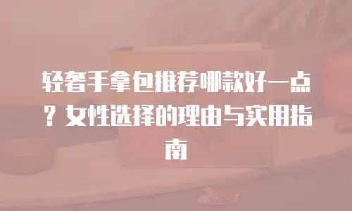 轻奢手拿包推荐哪款好一点？女性选择的理由与实用指南