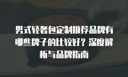 男式轻奢包定制推荐品牌有哪些牌子的比较好？深度解析与品牌指南