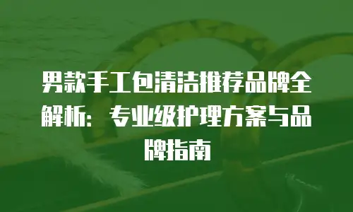 男款手工包清洁推荐品牌全解析：专业级护理方案与品牌指南