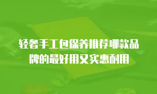 轻奢手工包保养推荐哪款品牌的最好用又实惠耐用