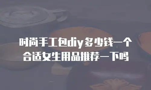 时尚手工包diy多少钱一个合适女生用品推荐一下吗