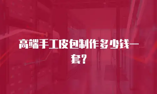 高端手工皮包制作多少钱一套？
